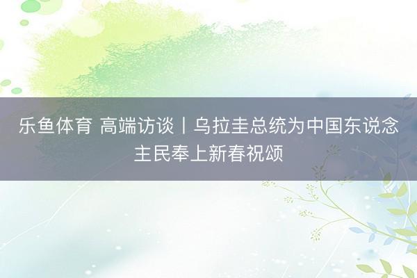 乐鱼体育 高端访谈丨乌拉圭总统为中国东说念主民奉上新春祝颂