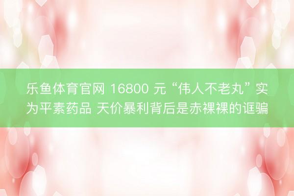 乐鱼体育官网 16800 元 “伟人不老丸” 实为平素药品 天价暴利背后是赤裸裸的诓骗