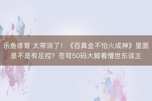 乐鱼体育 太带派了!《百真金不怕火成神》里面是不是有足控?苍穹50码大脚看懵世东谈主