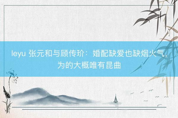 leyu 张元和与顾传玠：婚配缺爱也缺烟火气，为的大概唯有昆曲
