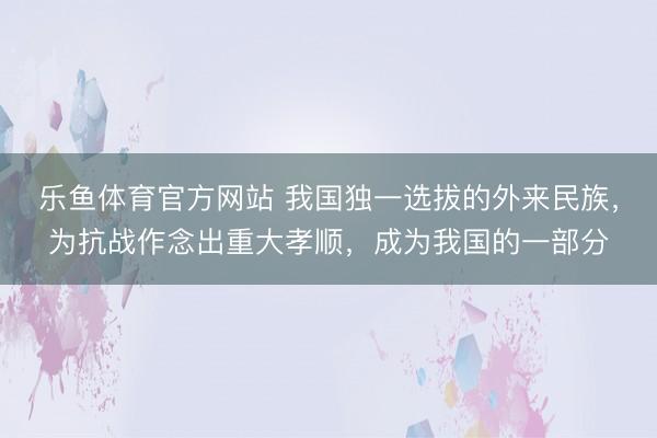乐鱼体育官方网站 我国独一选拔的外来民族,为抗战作念出重大孝顺,成为我国的一部分