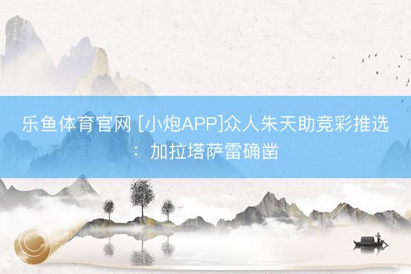 乐鱼体育官网 [小炮APP]众人朱天助竞彩推选：加拉塔萨雷确凿