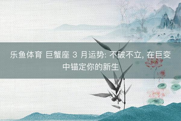 乐鱼体育 巨蟹座 3 月运势: 不破不立， 在巨变中锚定你的新生