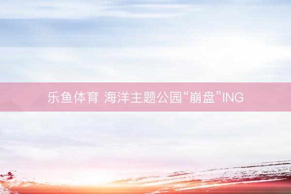 乐鱼体育 海洋主题公园“崩盘”ING