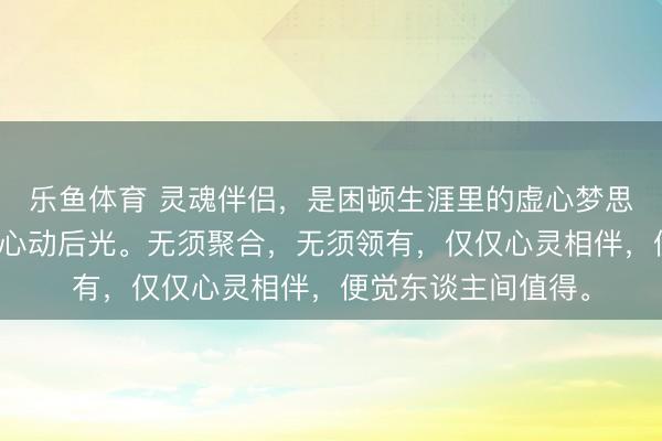 乐鱼体育 灵魂伴侣，是困顿生涯里的虚心梦思，是平凡岁月里的心动后光。无须聚合，无须领有，仅仅心灵相伴，便觉东谈主间值得。