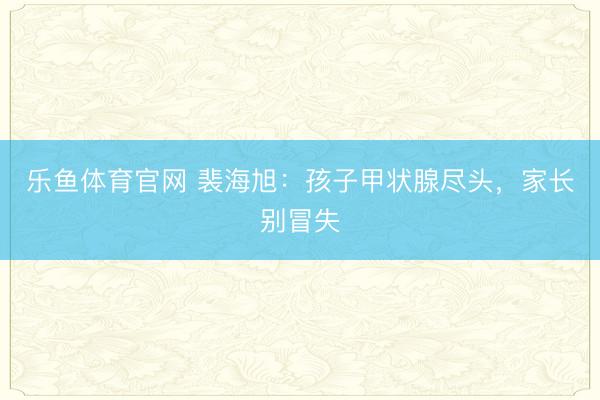 乐鱼体育官网 裴海旭:孩子甲状腺尽头,家长别冒失