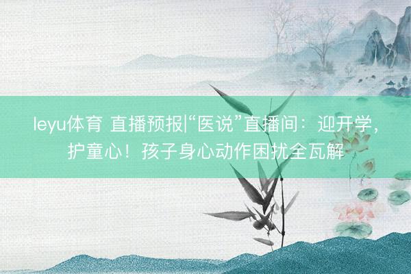 leyu体育 直播预报|“医说”直播间：迎开学，护童心！孩子身心动作困扰全瓦解