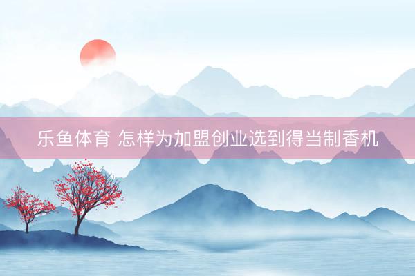 乐鱼体育 怎样为加盟创业选到得当制香机