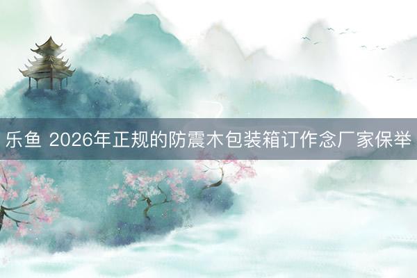 乐鱼 2026年正规的防震木包装箱订作念厂家保举