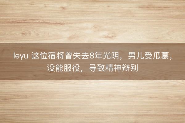 leyu 这位宿将曾失去8年光阴,男儿受瓜葛,没能服役,导致精神辩别
