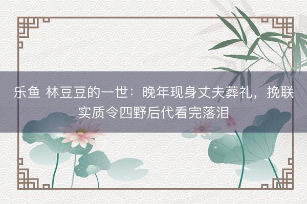 乐鱼 林豆豆的一世：晚年现身丈夫葬礼，挽联实质令四野后代看完落泪