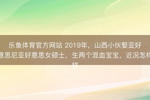 乐鱼体育官方网站 2019年，山西小伙娶亚好意思尼亚好意思女硕士，生两个混血宝宝，近况怎样
